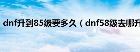 dnf升到85级要多久（dnf58级去哪升级快）