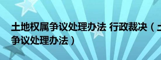 土地权属争议处理办法 行政裁决（土地权属争议处理办法）