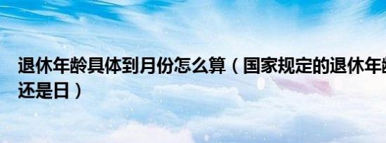 退休年龄具体到月份怎么算（国家规定的退休年龄计算到月还是日）