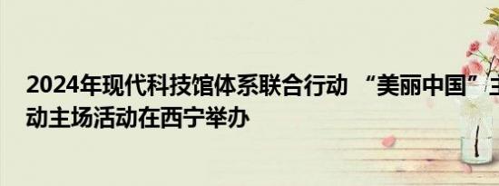 2024年现代科技馆体系联合行动 “美丽中国”主题科普活动主场活动在西宁举办