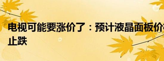 电视可能要涨价了：预计液晶面板价格将全面止跌