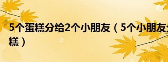 5个蛋糕分给2个小朋友（5个小朋友分一个蛋糕）