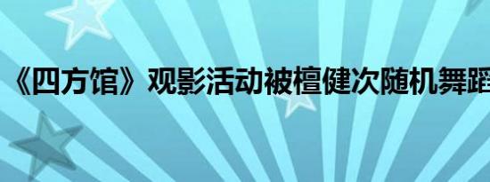 《四方馆》观影活动被檀健次随机舞蹈硬控了