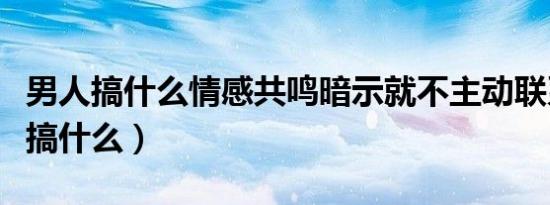 男人搞什么情感共鸣暗示就不主动联系（男人搞什么）