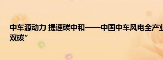 中车源动力 提速碳中和——中国中车风电全产业链发力“双碳”