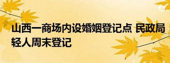 山西一商场内设婚姻登记点 民政局：方便年轻人周末登记