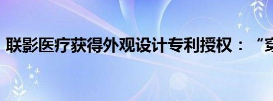 联影医疗获得外观设计专利授权：“穿刺块”