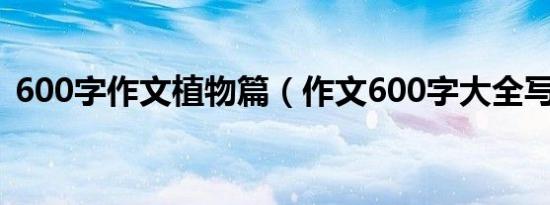 600字作文植物篇（作文600字大全写植物）