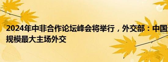 2024年中非合作论坛峰会将举行，外交部：中国近年来举办规模最大主场外交