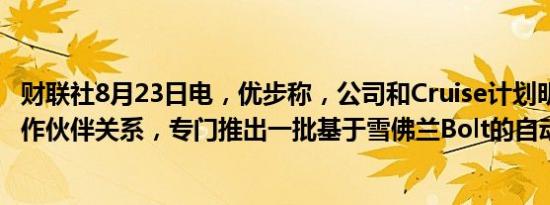 财联社8月23日电，优步称，公司和Cruise计划明年启动合作伙伴关系，专门推出一批基于雪佛兰Bolt的自动驾驶汽车。