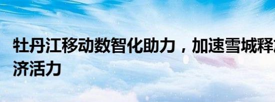 牡丹江移动数智化助力，加速雪城释放数字经济活力