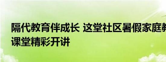 隔代教育伴成长 这堂社区暑假家庭教育公益课堂精彩开讲