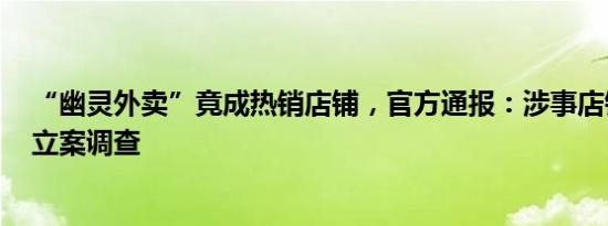 “幽灵外卖”竟成热销店铺，官方通报：涉事店铺已停业，立案调查