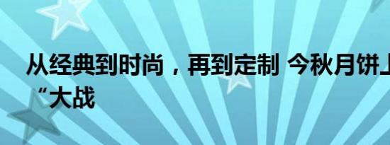 从经典到时尚，再到定制 今秋月饼上演口味“大战