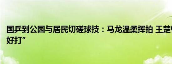 国乒到公园与居民切磋球技：马龙温柔挥拍 王楚钦直呼“不好打”