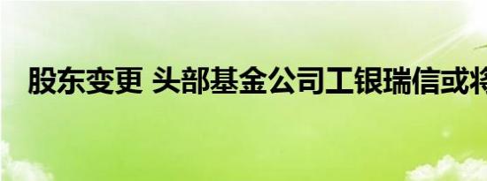 股东变更 头部基金公司工银瑞信或将更名