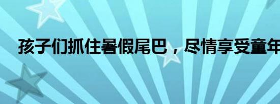 孩子们抓住暑假尾巴，尽情享受童年时光