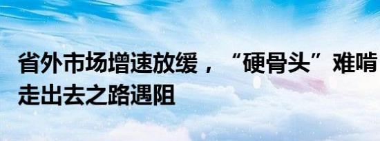 省外市场增速放缓，“硬骨头”难啃，金徽酒走出去之路遇阻