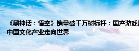 《黑神话：悟空》销量破千万树标杆：国产游戏历经30年，中国文化产业走向世界