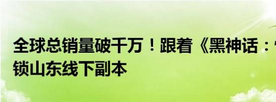 全球总销量破千万！跟着《黑神话：悟空》解锁山东线下副本