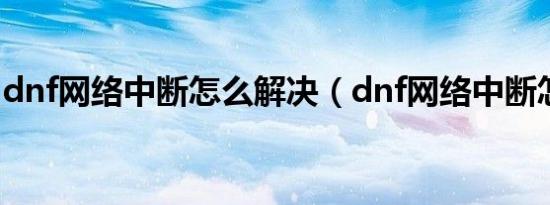 dnf网络中断怎么解决（dnf网络中断怎么办）