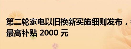 第二轮家电以旧换新实施细则发布，每件商品最高补贴 2000 元