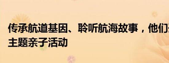 传承航道基因、聆听航海故事，他们开展这个主题亲子活动