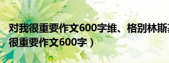 对我很重要作文600字维、格别林斯基（对我很重要作文600字）