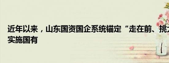 近年以来，山东国资国企系统锚定“走在前、挑大梁”，以实施国有