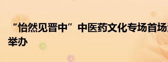 “怡然见晋中”中医药文化专场首场活动成功举办