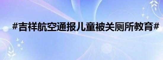 #吉祥航空通报儿童被关厕所教育# ​​​