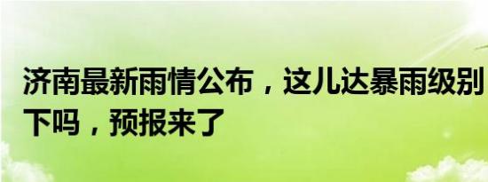 济南最新雨情公布，这儿达暴雨级别！今天还下吗，预报来了