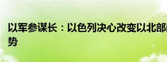 以军参谋长：以色列决心改变以北部的安全局势