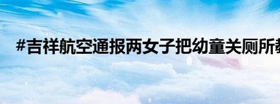 #吉祥航空通报两女子把幼童关厕所教育#