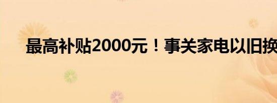 最高补贴2000元！事关家电以旧换新！