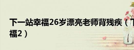 下一站幸福26岁漂亮老师背残疾（下一站幸福2）