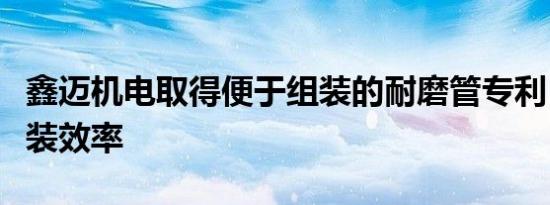 鑫迈机电取得便于组装的耐磨管专利，提高组装效率