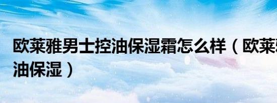 欧莱雅男士控油保湿霜怎么样（欧莱雅男士控油保湿）