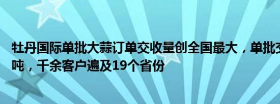 牡丹国际单批大蒜订单交收量创全国最大，单批交收量15万吨，千余客户遍及19个省份