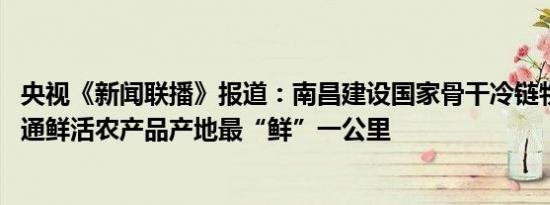 央视《新闻联播》报道：南昌建设国家骨干冷链物流基地 打通鲜活农产品产地最“鲜”一公里