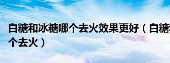 白糖和冰糖哪个去火效果更好（白糖和冰糖哪个去火）