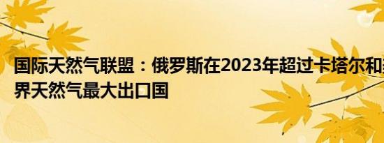 国际天然气联盟：俄罗斯在2023年超过卡塔尔和美国成为世界天然气最大出口国