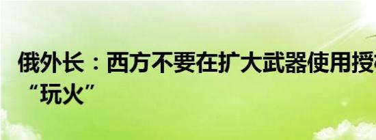 俄外长：西方不要在扩大武器使用授权问题上“玩火”