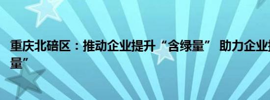 重庆北碚区：推动企业提升“含绿量” 助力企业提高“含科量”