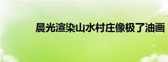 晨光渲染山水村庄像极了油画