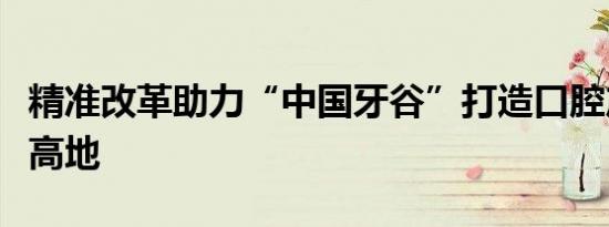 精准改革助力“中国牙谷”打造口腔产业集群高地