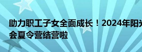 助力职工子女全面成长！2024年阳光少年工会夏令营结营啦