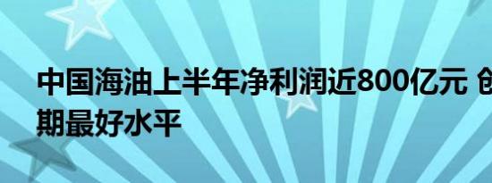 中国海油上半年净利润近800亿元 创历史同期最好水平