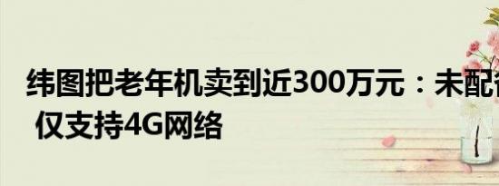 纬图把老年机卖到近300万元：未配备摄像头 仅支持4G网络