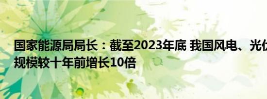 国家能源局局长：截至2023年底 我国风电、光伏发电装机规模较十年前增长10倍